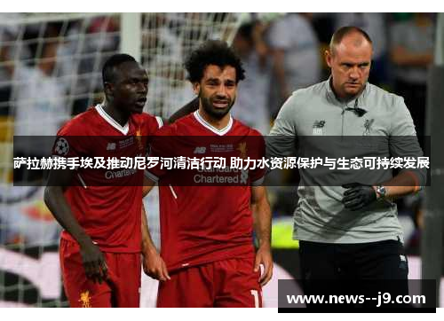 萨拉赫携手埃及推动尼罗河清洁行动 助力水资源保护与生态可持续发展