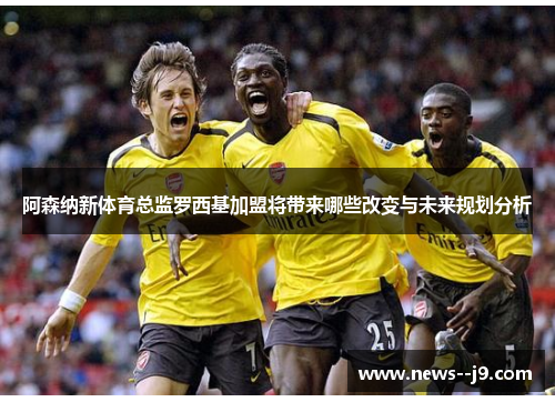 阿森纳新体育总监罗西基加盟将带来哪些改变与未来规划分析