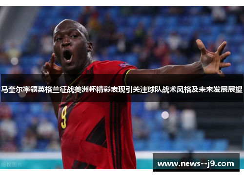 马奎尔率领英格兰征战美洲杯精彩表现引关注球队战术风格及未来发展展望