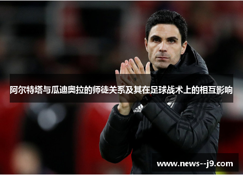 阿尔特塔与瓜迪奥拉的师徒关系及其在足球战术上的相互影响