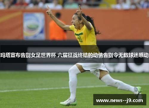 玛塔宣布告别女足世界杯 六届征战终结的动情告别令无数球迷感动